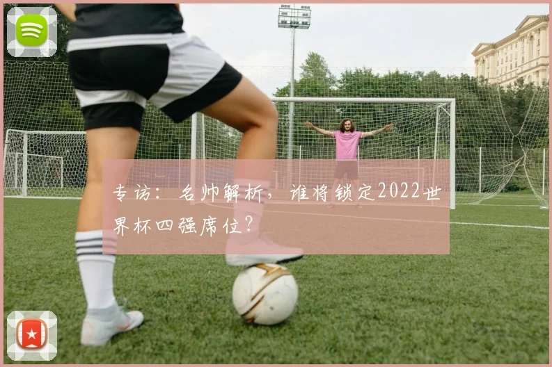 专访:名帅解析,谁将锁定2022世界杯四强席位?