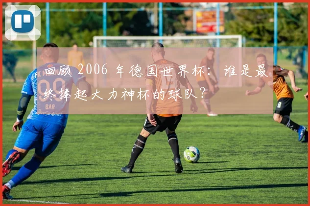 回顾 2006 年德国世界杯：谁是最终捧起大力神杯的球队？