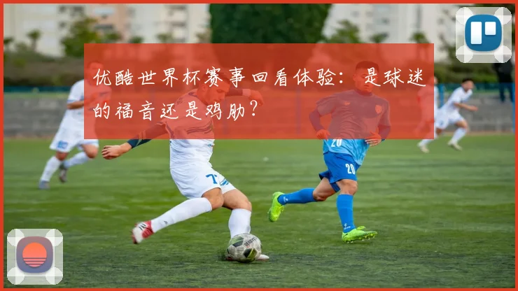 优酷世界杯赛事回看体验：是球迷的福音还是鸡肋？