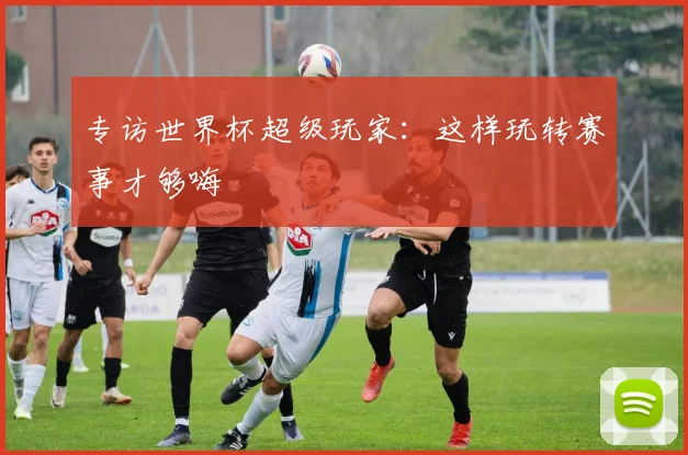 专访世界杯超级玩家：这样玩转赛事才够嗨