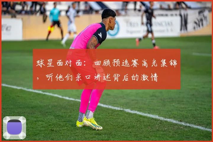 球星面对面:回顾预选赛高光集锦,听他们亲口讲述背后的激情