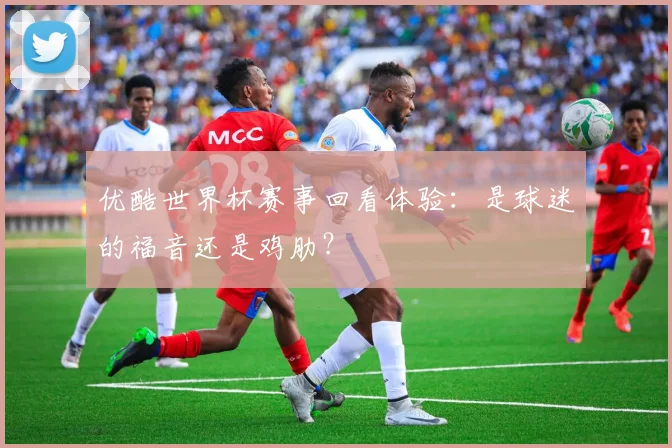 优酷世界杯赛事回看体验：是球迷的福音还是鸡肋？