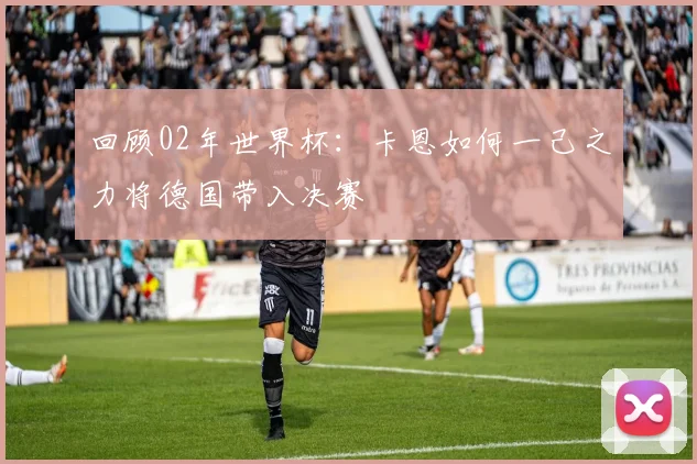 回顾02年世界杯：卡恩如何一己之力将德国带入决赛