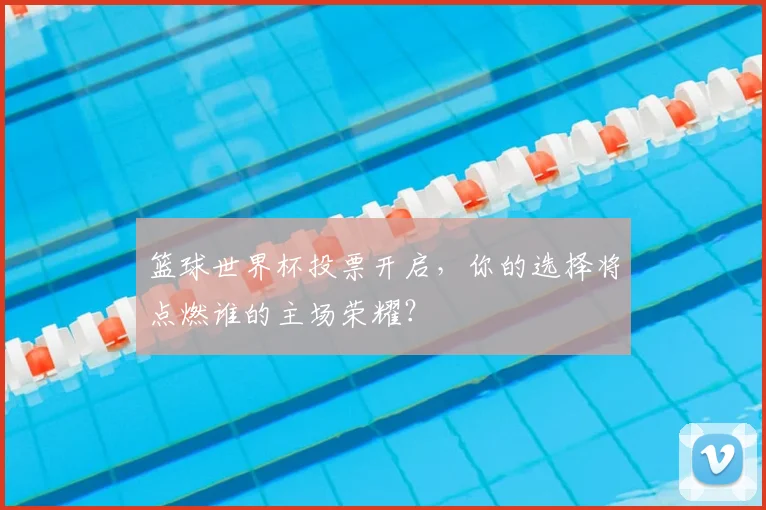 篮球世界杯投票开启，你的选择将点燃谁的主场荣耀？