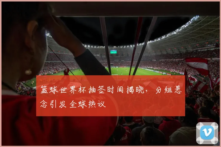 篮球世界杯抽签时间揭晓，分组悬念引发全球热议