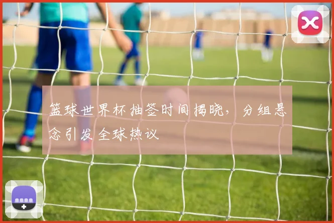 篮球世界杯抽签时间揭晓，分组悬念引发全球热议