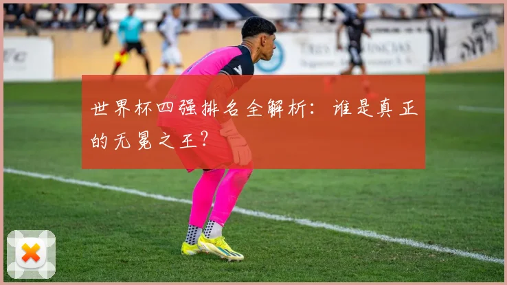 世界杯四强排名全解析：谁是真正的无冕之王？
