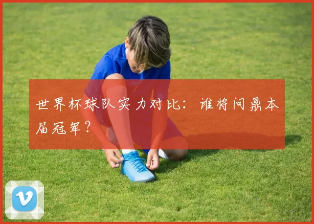 世界杯球队实力对比：谁将问鼎本届冠军？