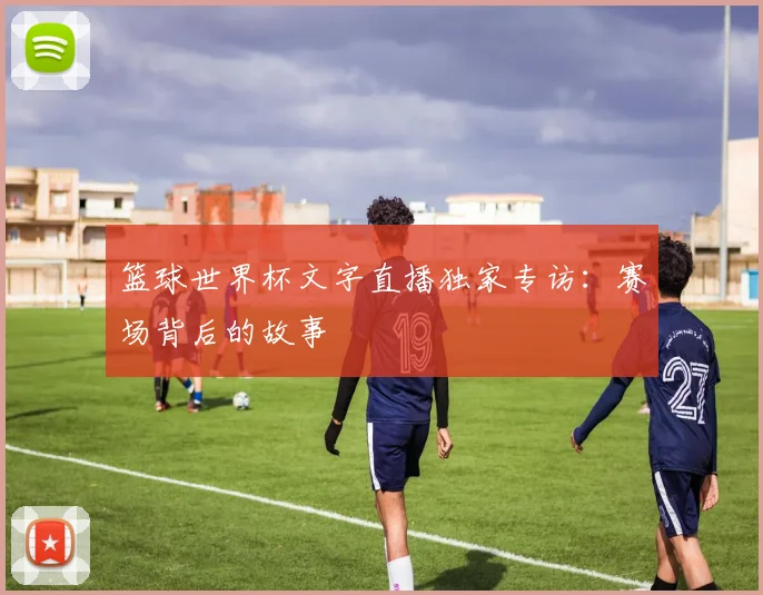 篮球世界杯文字直播独家专访：赛场背后的故事