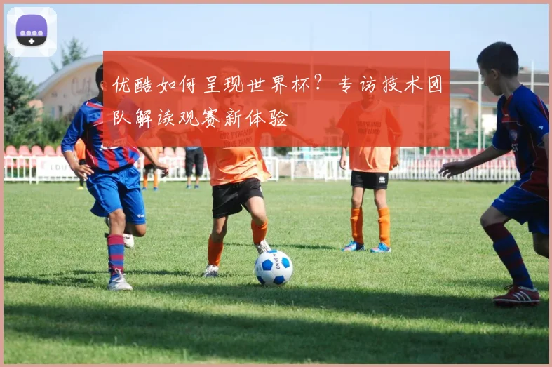 优酷如何呈现世界杯？专访技术团队解读观赛新体验