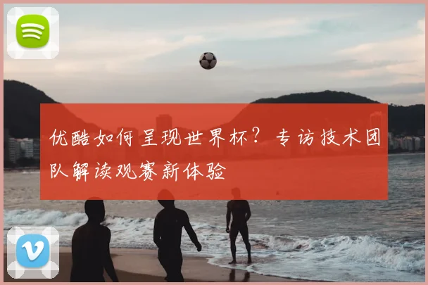 优酷如何呈现世界杯?专访技术团队解读观赛新体验