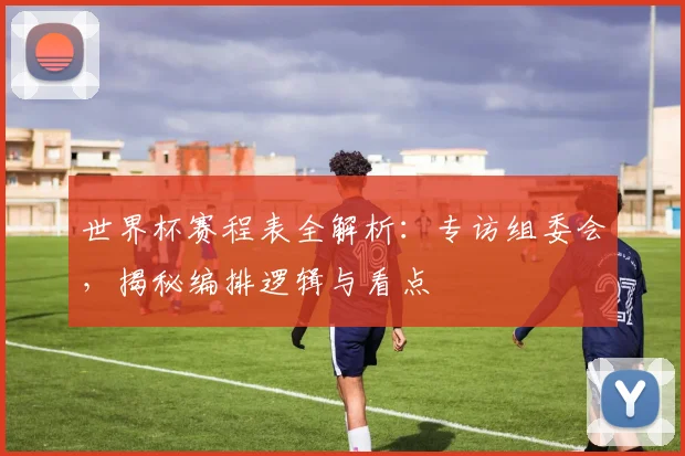 世界杯赛程表全解析：专访组委会，揭秘编排逻辑与看点
