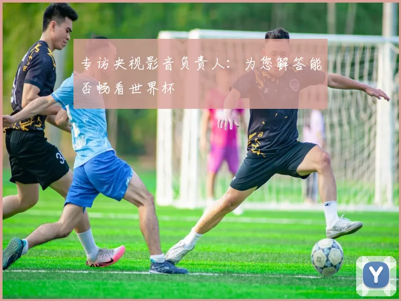 专访央视影音负责人：为您解答能否畅看世界杯