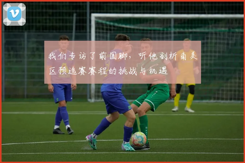 我们专访了前国脚，听他剖析南美区预选赛赛程的挑战与机遇