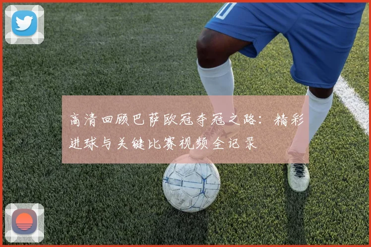 高清回顾巴萨欧冠夺冠之路：精彩进球与关键比赛视频全记录