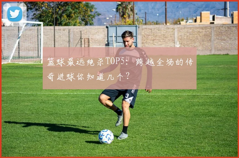 篮球最远绝杀TOP5:跨越全场的传奇进球你知道几个?