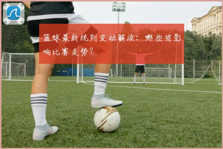篮球最新规则变动解读:哪些将影响比赛走势?
