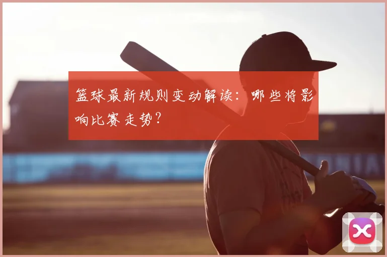 篮球最新规则变动解读:哪些将影响比赛走势?