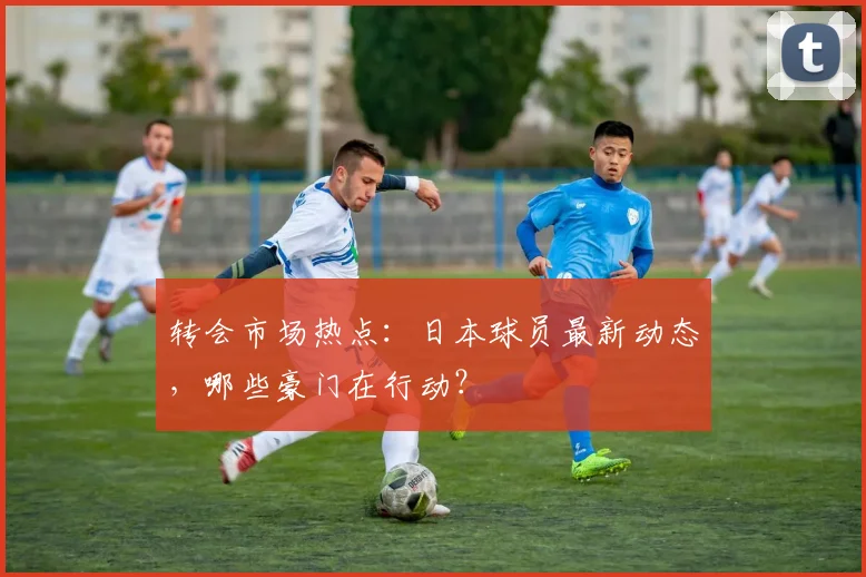 转会市场热点:日本球员最新动态,哪些豪门在行动?