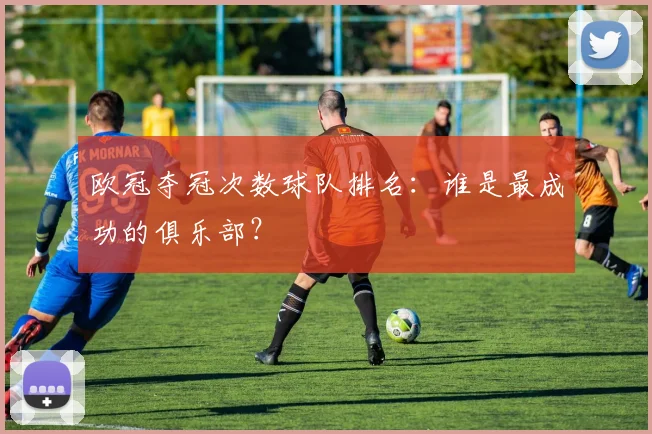 欧冠夺冠次数球队排名:谁是最成功的俱乐部?