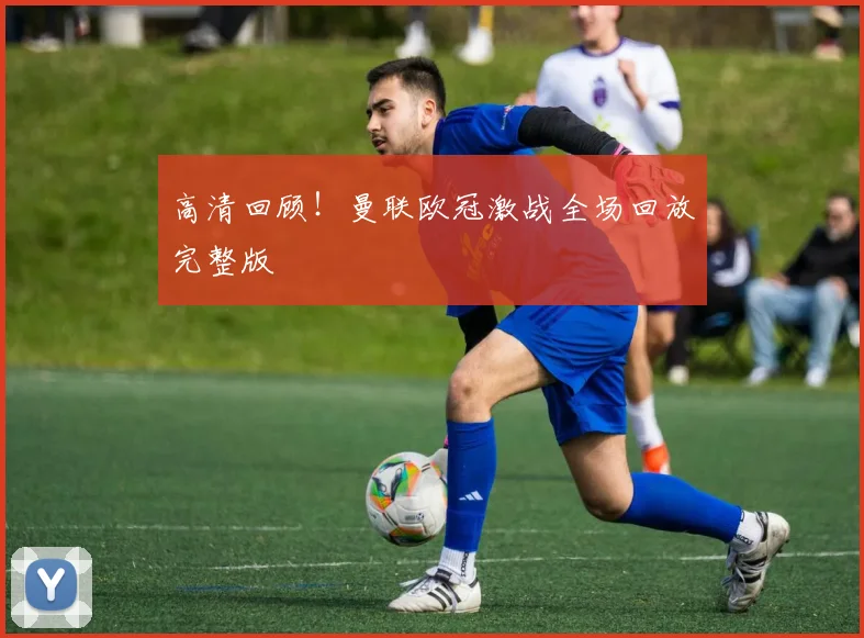 高清回顾！曼联欧冠激战全场回放完整版