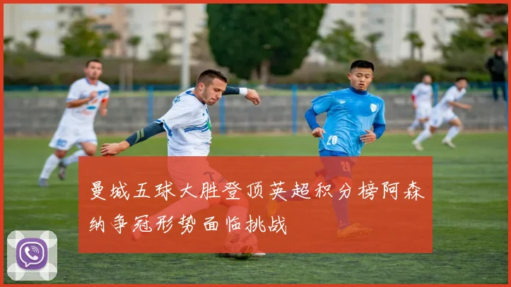 曼城五球大胜登顶英超积分榜阿森纳争冠形势面临挑战