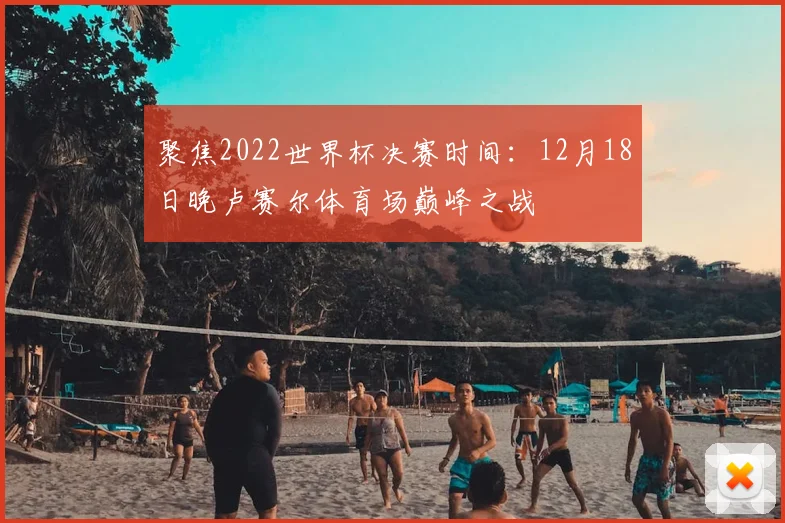 聚焦2022世界杯决赛时间：12月18日晚卢赛尔体育场巅峰之战