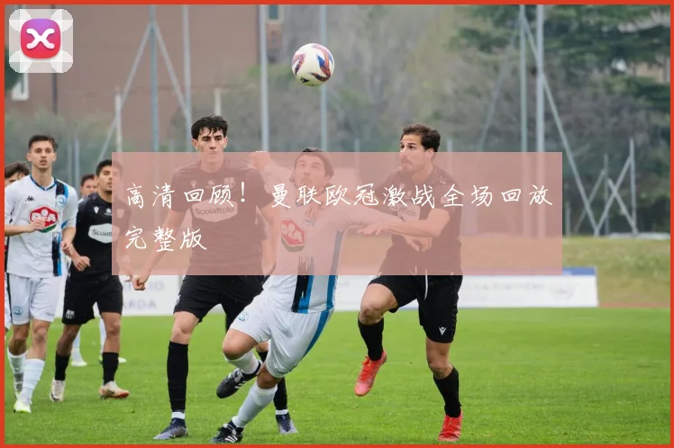 高清回顾！曼联欧冠激战全场回放完整版